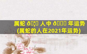 属蛇 🦍 人中 🕊 年运势(属蛇的人在2021年运势)